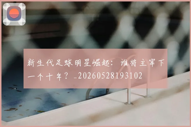 新生代足球明星崛起：谁将主宰下一个十年？_20260528193102