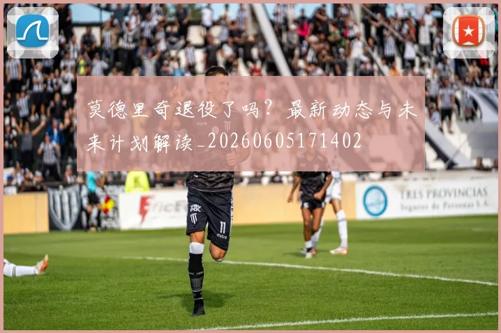 莫德里奇退役了吗?最新动态与未来计划解读_20260605171402