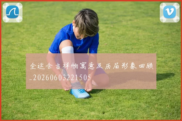 全运会吉祥物寓意及历届形象回顾_20260603221505