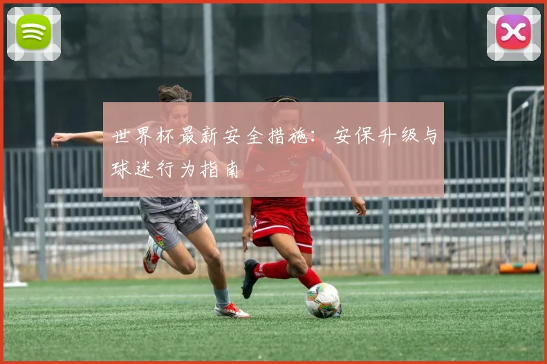 世界杯最新安全措施：安保升级与球迷行为指南