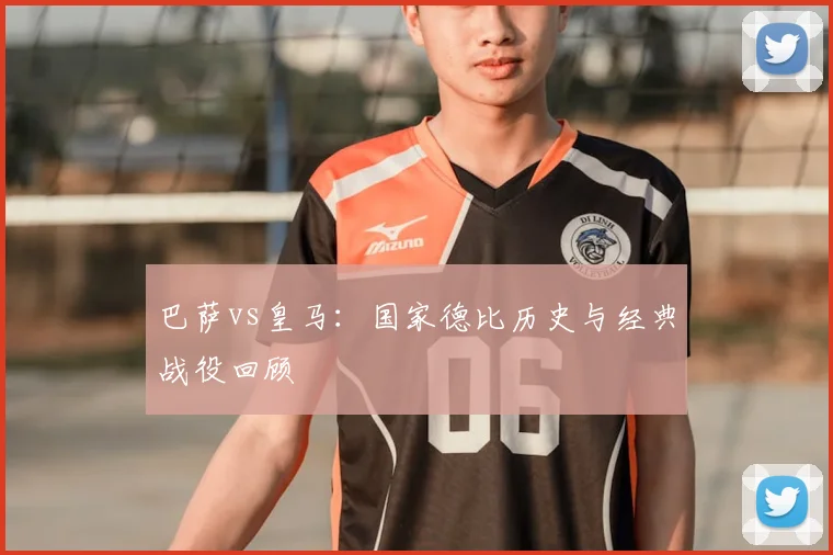 巴萨vs皇马：国家德比历史与经典战役回顾