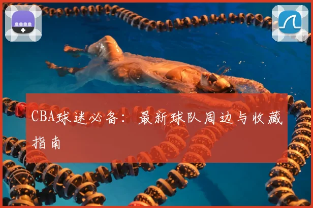 CBA球迷必备：最新球队周边与收藏指南