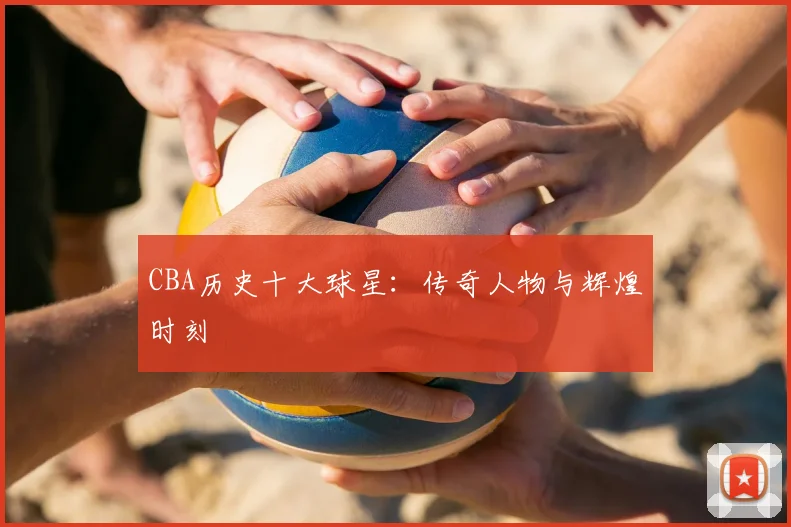 CBA历史十大球星:传奇人物与辉煌时刻