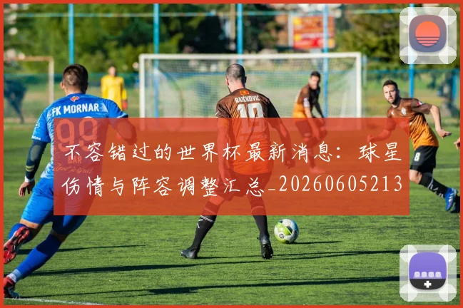 不容错过的世界杯最新消息：球星伤情与阵容调整汇总_20260605213848