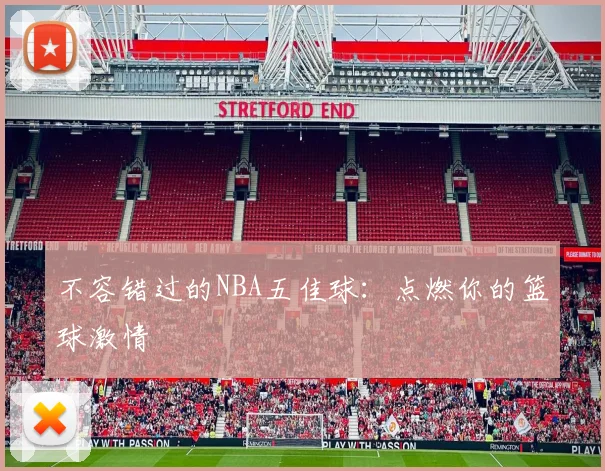 不容错过的NBA五佳球：点燃你的篮球激情