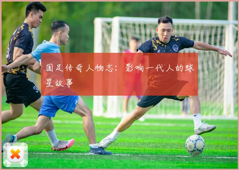 国足传奇人物志:影响一代人的球星故事