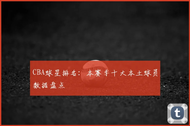 CBA球星排名：本赛季十大本土球员数据盘点