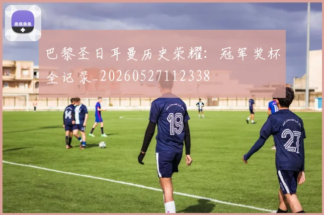 巴黎圣日耳曼历史荣耀：冠军奖杯全记录_20260527112338