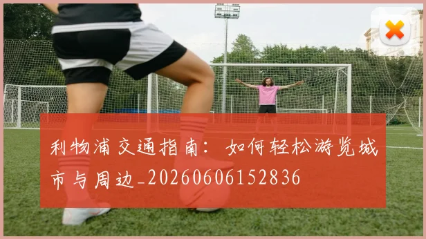 利物浦交通指南：如何轻松游览城市与周边_20260606152836
