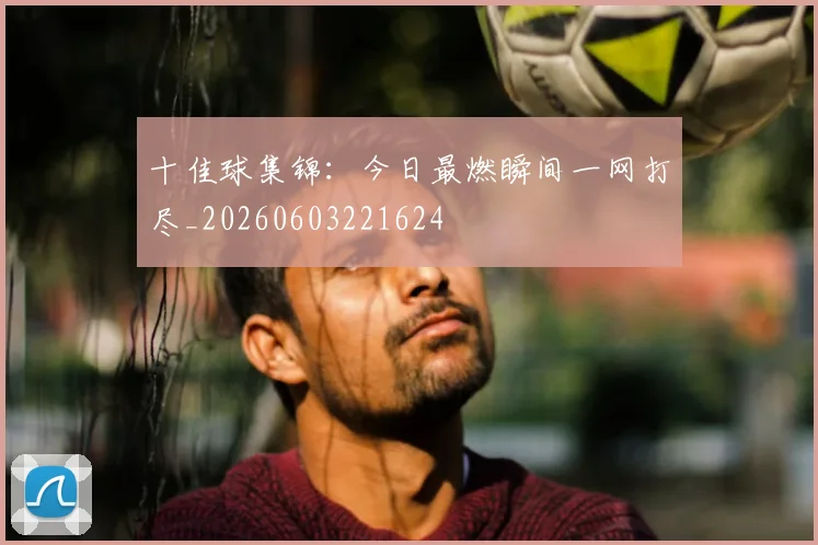 十佳球集锦：今日最燃瞬间一网打尽_20260603221624