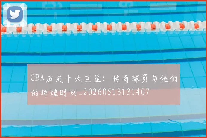 CBA历史十大巨星:传奇球员与他们的辉煌时刻_20260513131407