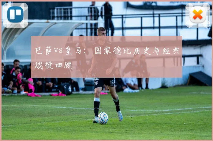 巴萨vs皇马：国家德比历史与经典战役回顾