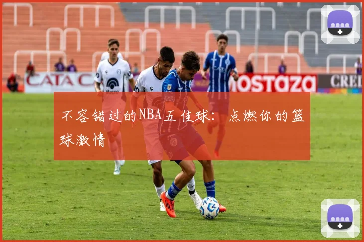 不容错过的NBA五佳球：点燃你的篮球激情