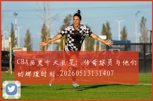 CBA历史十大巨星:传奇球员与他们的辉煌时刻_20260513131407