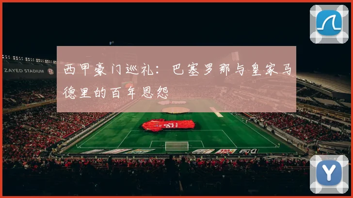 西甲豪门巡礼:巴塞罗那与皇家马德里的百年恩怨