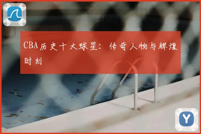 CBA历史十大球星:传奇人物与辉煌时刻