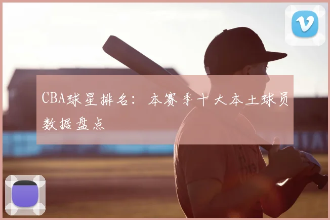 CBA球星排名：本赛季十大本土球员数据盘点