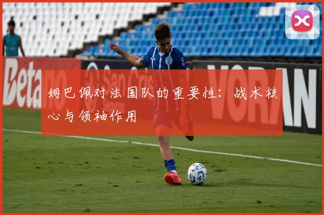姆巴佩对法国队的重要性：战术核心与领袖作用