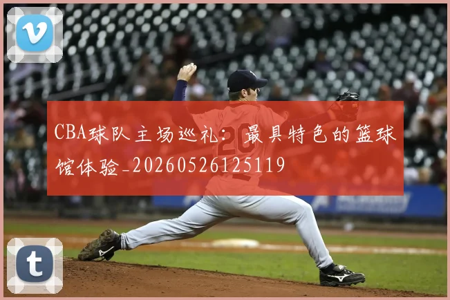 CBA球队主场巡礼：最具特色的篮球馆体验_20260526125119