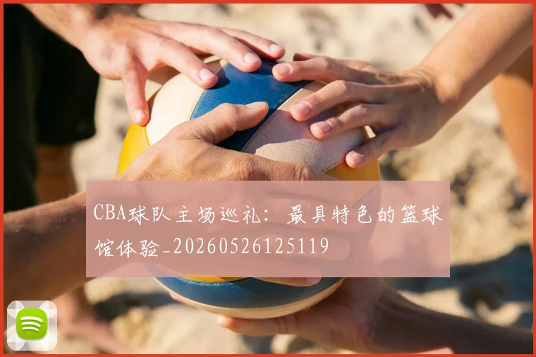 CBA球队主场巡礼：最具特色的篮球馆体验_20260526125119