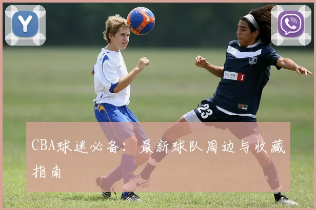 CBA球迷必备：最新球队周边与收藏指南